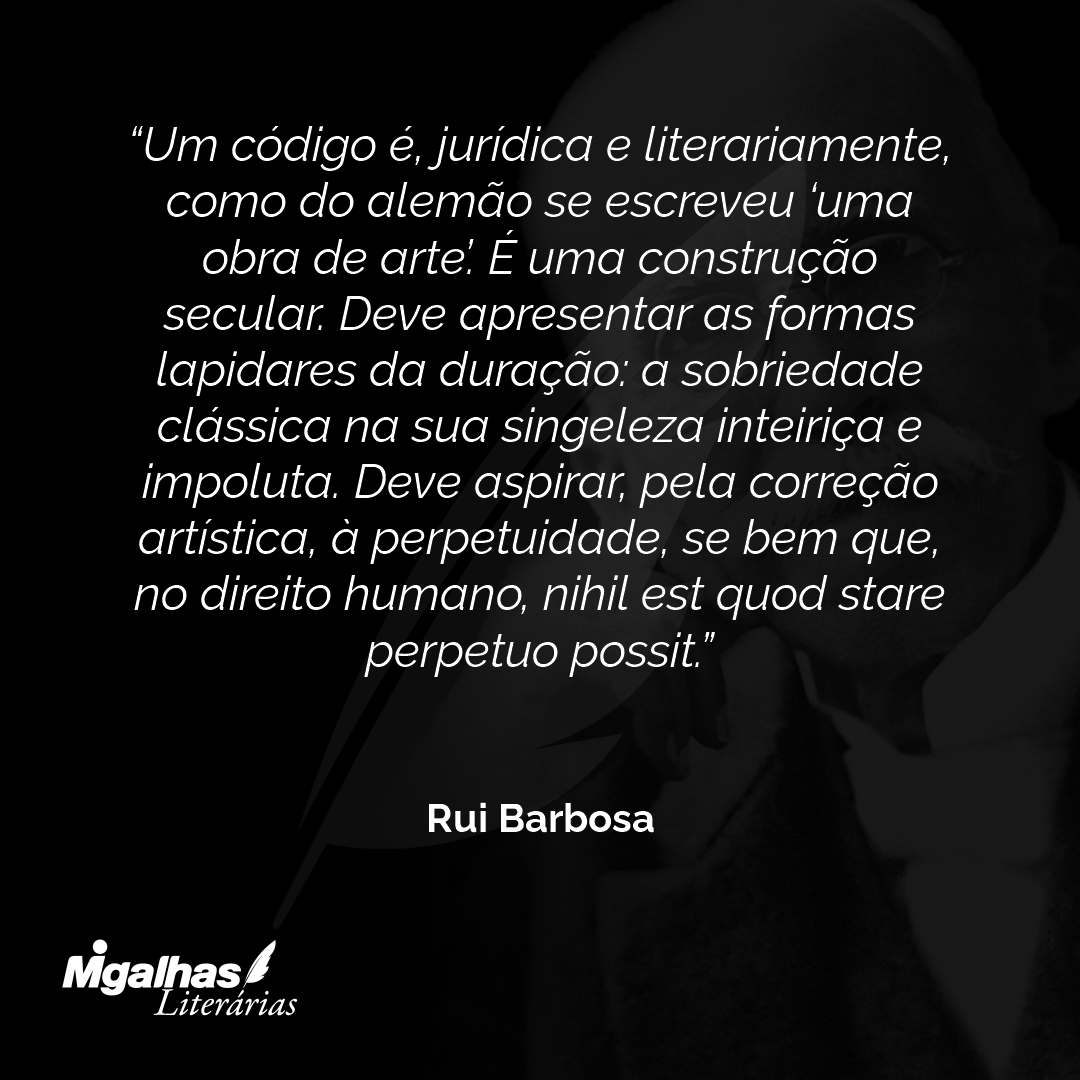 Um código é, jurídica e literariamente, como do alemão se escreveu 'uma obra de arte'. É uma construção secular. Deve apresentar as formas lapidares da duração: a sobriedade clássica na sua singeleza inteiriça e impoluta. Deve aspirar, pela correção artística, à perpetuidade, se bem que, no direito humano, nihil est quod stare perpetuo possit.
