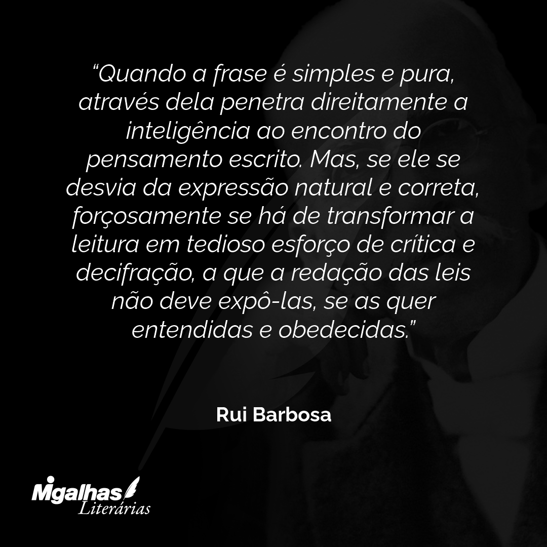 Quando a frase é simples e pura, através dela penetra direitamente a inteligência ao encontro do pensamento escrito. Mas, se ele se desvia da expressão natural e correta, forçosamente se há de transformar a leitura em tedioso esforço de crítica e decifração, a que a redação das leis não deve expô-las, se as quer entendidas e obedecidas.