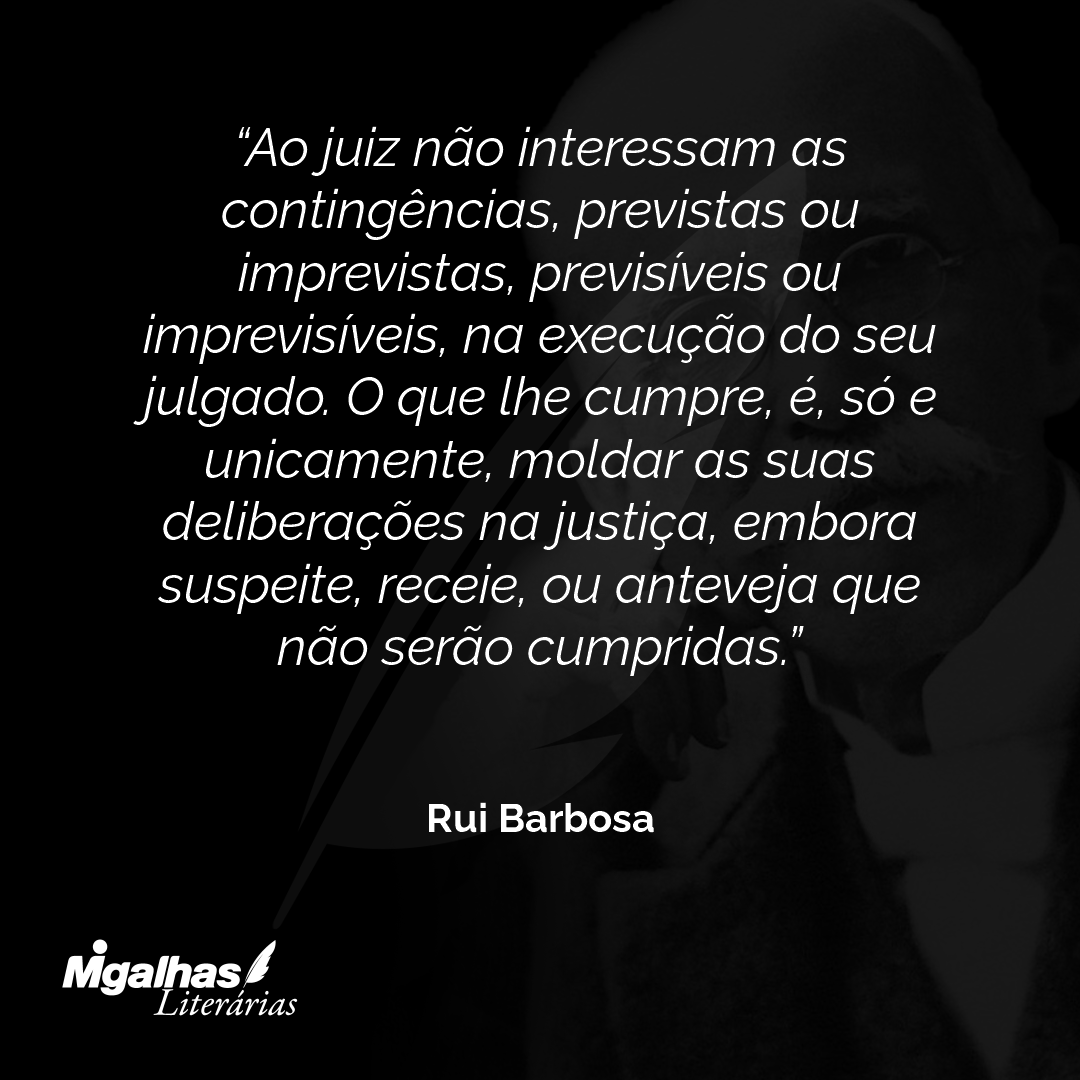 Ao juiz não interessam as contingências, previstas ou imprevistas, previsíveis ou imprevisíveis, na execução do seu julgado. O que lhe cumpre, é, só e unicamente, moldar as suas deliberações na justiça, embora suspeite, receie, ou anteveja que não serão cumpridas.