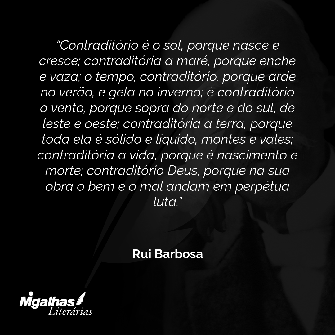 Contraditório é o sol, porque nasce e cresce; contraditória a maré, porque enche e vaza; o tempo, contraditório, porque arde no verão, e gela no inverno; é contraditório o vento, porque sopra do norte e do sul, de leste e oeste; contraditória a terra, porque toda ela é sólido e líquido, montes e vales; contraditória a vida, porque é nascimento e morte; contraditório Deus, porque na sua obra o bem e o mal andam em perpétua luta.