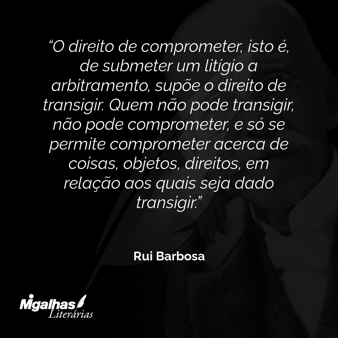 O direito de comprometer, isto é, de submeter um litígio a arbitramento, supõe o direito de transigir. Quem não pode transigir, não pode comprometer, e só se permite comprometer acerca de coisas, objetos, direitos, em relação aos quais seja dado transigir.