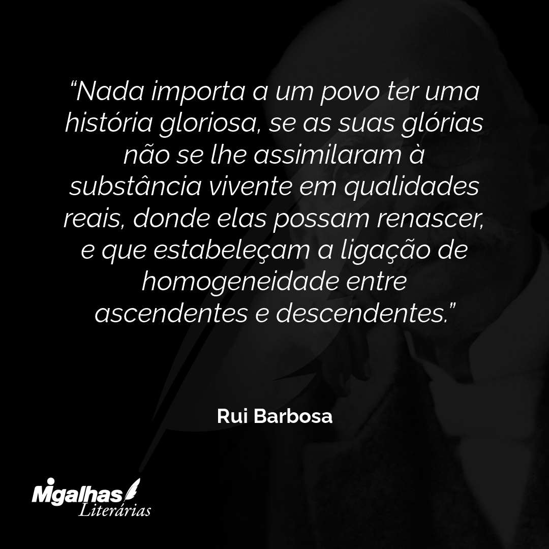 Nada importa a um povo ter uma história gloriosa, se as suas glórias não se lhe assimilaram à substância vivente em qualidades reais, donde elas possam renascer, e que estabeleçam a ligação de homogeneidade entre ascendentes e descendentes.