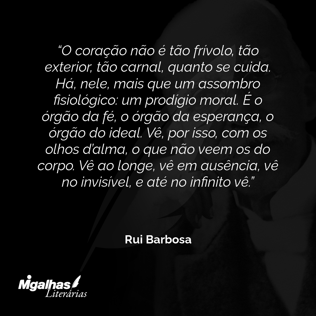 O coração não é tão frívolo, tão exterior, tão carnal, quanto se cuida. Há, nele, mais que um assombro fisiológico: um prodígio moral. É o órgão da fé, o órgão da esperança, o órgão do ideal. Vê, por isso, com os olhos d'alma, o que não veem os do corpo. Vê ao longe, vê em ausência, vê no invisível, e até no infinito vê.