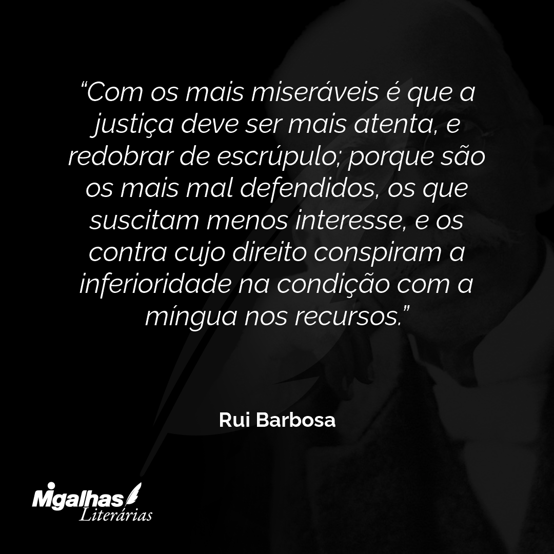 Com os mais miseráveis é que a justiça deve ser mais atenta, e redobrar de escrúpulo; porque são os mais mal defendidos, os que suscitam menos interesse, e os contra cujo direito conspiram a inferioridade na condição com a míngua nos recursos.