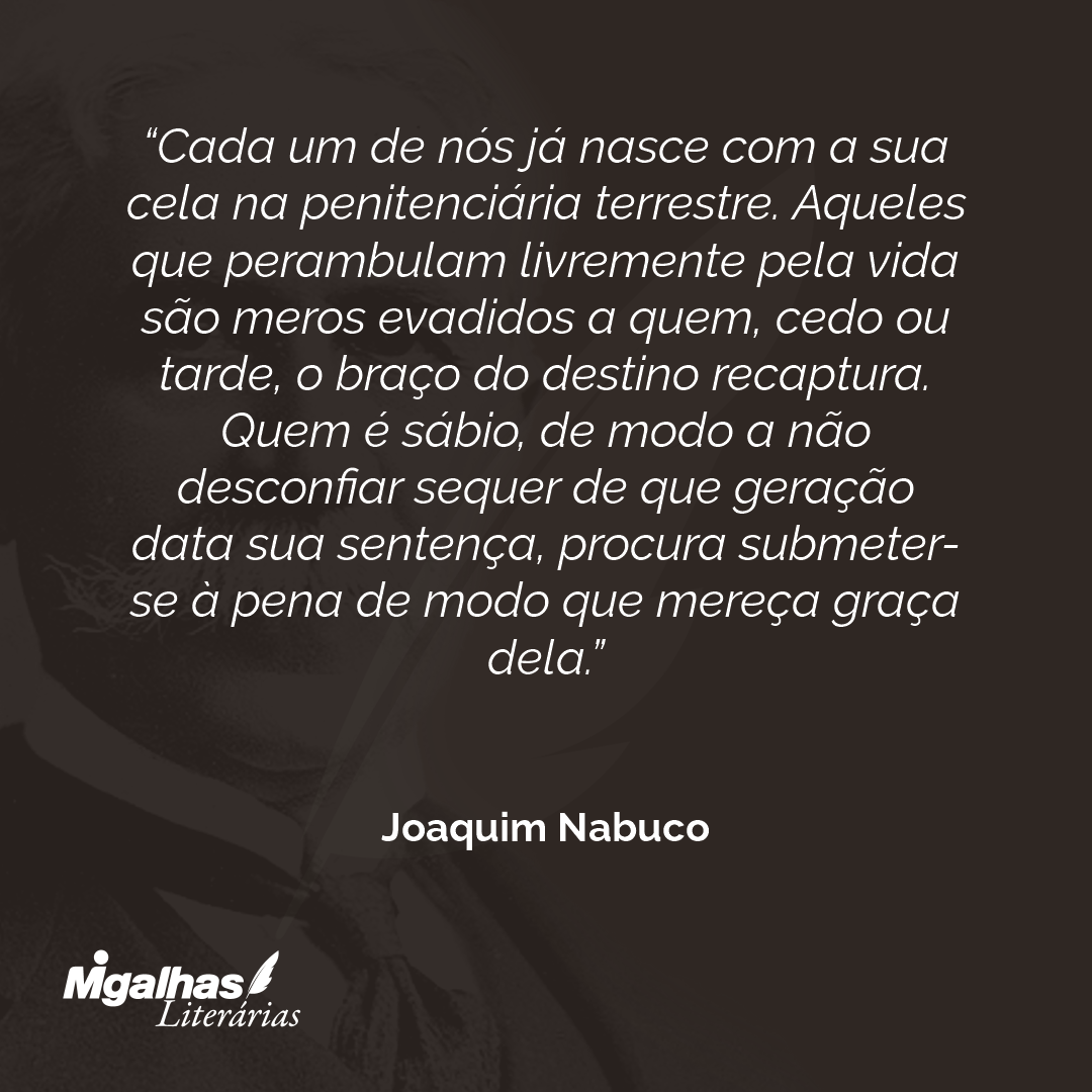 Cada um de nós já nasce com a sua cela na penitenciária terrestre. Aqueles que perambulam livremente pela vida são meros evadidos a quem, cedo ou tarde, o braço do destino recaptura. Quem é sábio, de modo a não desconfiar sequer de que geração data sua sentença, procura submeter-se à pena de modo que mereça graça dela. 
