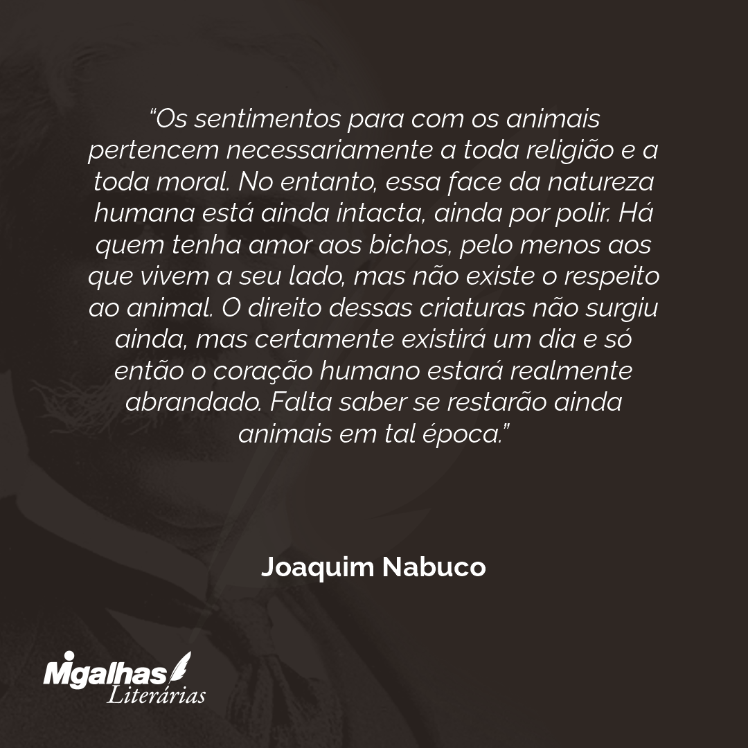 Os sentimentos para com os animais pertencem necessariamente a toda religião e a toda moral. No entanto, essa face da natureza humana está ainda intacta, ainda por polir. Há quem tenha amor aos bichos, pelo menos aos que vivem a seu lado, mas não existe o respeito ao animal. O direito dessas criaturas não surgiu ainda, mas certamente existirá um dia e só então o coração humano estará realmente abrandado. Falta saber se restarão ainda animais em tal época.