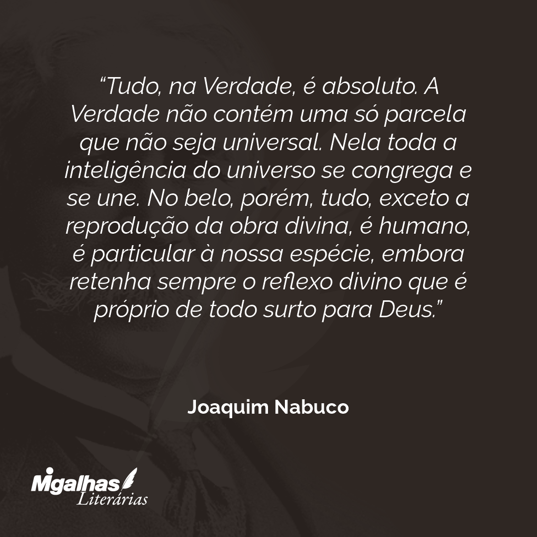 Tudo, na Verdade, é absoluto. A Verdade não contém uma só parcela que não seja universal. Nela toda a inteligência do universo se congrega e se une. No belo, porém, tudo, exceto a reprodução da obra divina, é humano, é particular à nossa espécie, embora retenha sempre o reflexo divino que é próprio de todo surto para Deus.