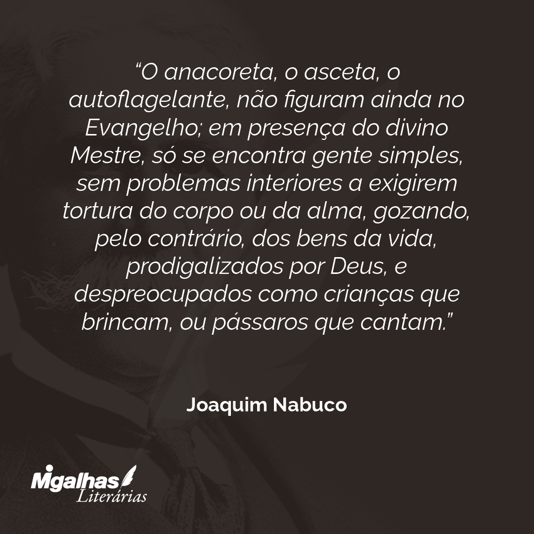 O anacoreta, o asceta, o autoflagelante, não figuram ainda no Evangelho; em presença do divino Mestre, só se encontra gente simples, sem problemas interiores a exigirem tortura do corpo ou da alma, gozando, pelo contrário, dos bens da vida, prodigalizados por Deus, e despreocupados como crianças que brincam, ou pássaros que cantam.
