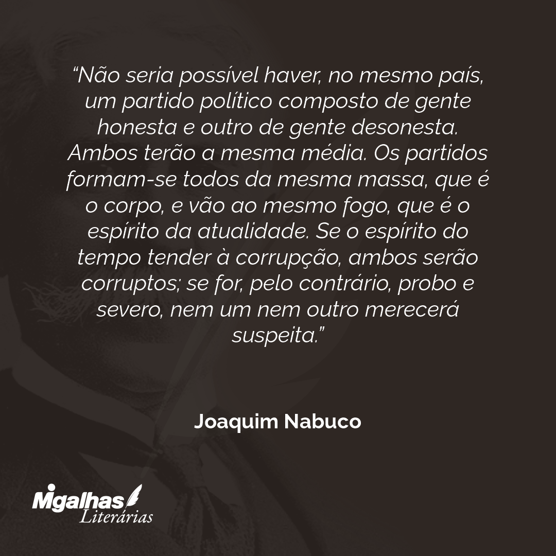 Não seria possível haver, no mesmo país, um partido político composto de gente honesta e outro de gente desonesta. Ambos terão a mesma média. Os partidos formam-se todos da mesma massa, que é o corpo, e vão ao mesmo fogo, que é o espírito da atualidade. Se o espírito do tempo tender à corrupção, ambos serão corruptos; se for, pelo contrário, probo e severo, nem um nem outro merecerá suspeita.