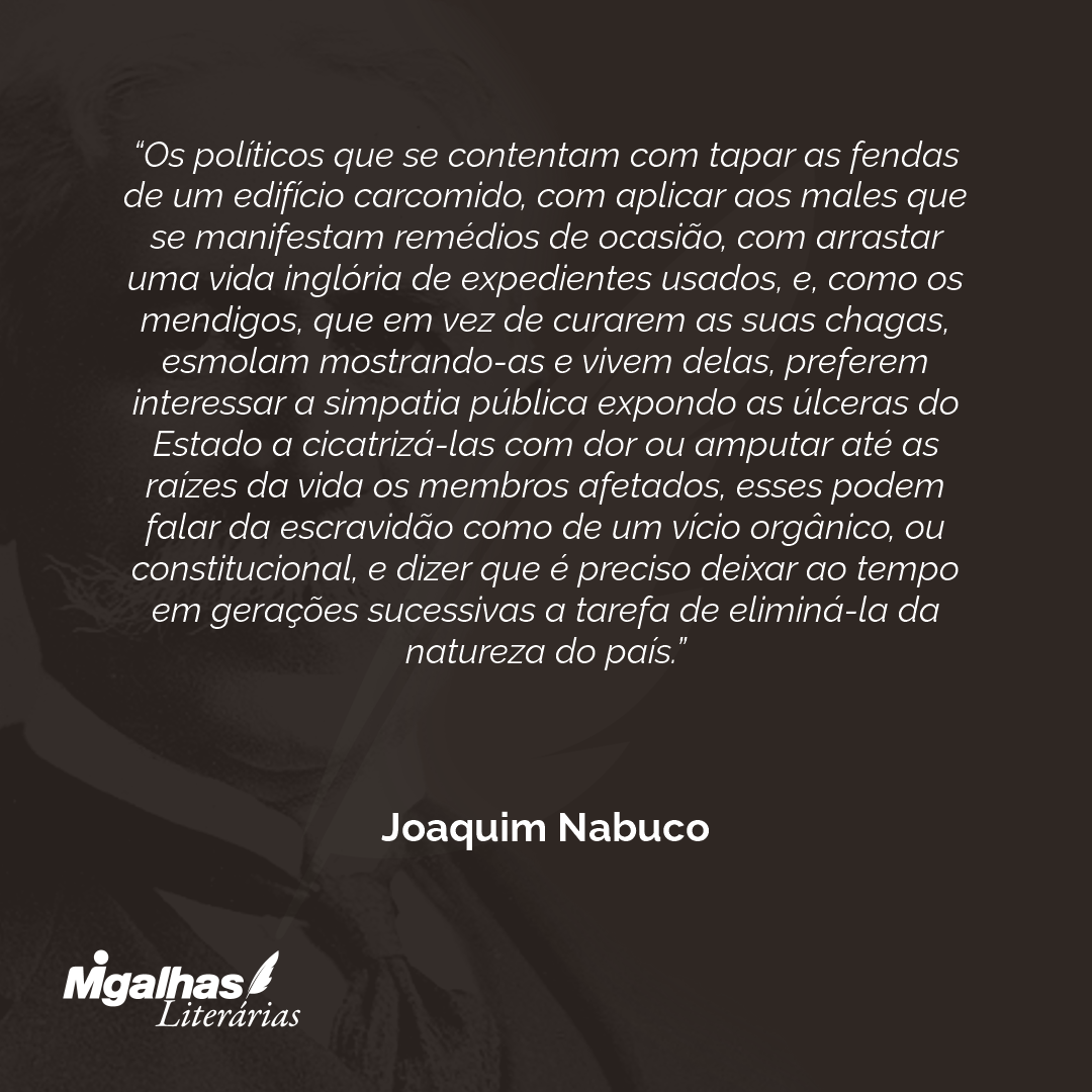 Os políticos que se contentam com tapar as fendas de um edifício carcomido, com aplicar aos males que se manifestam remédios de ocasião, com arrastar uma vida inglória de expedientes usados, e, como os mendigos, que em vez de curarem as suas chagas, esmolam mostrando-as e vivem delas, preferem interessar a simpatia pública expondo as úlceras do Estado a cicatrizá-las com dor ou amputar até as raízes da vida os membros afetados, esses podem falar da escravidão como de um vício orgânico, ou constitucional, e dizer que é preciso deixar ao tempo em gerações sucessivas a tarefa de eliminá-la da natureza do país.