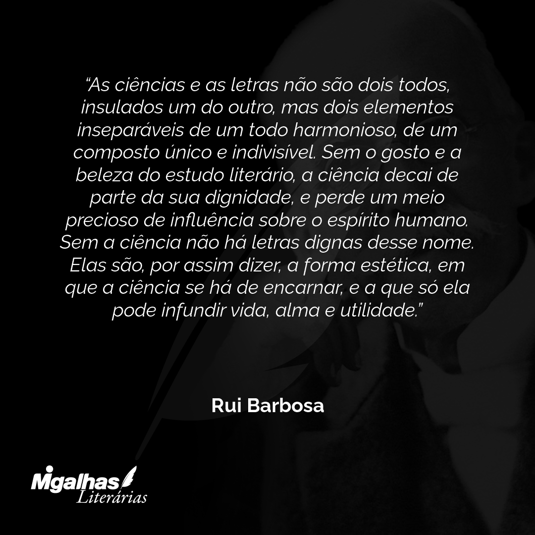 As ciências e as letras não são dois todos, insulados um do outro, mas dois elementos inseparáveis de um todo harmonioso, de um composto único e indivisível. Sem o gosto e a beleza do estudo literário, a ciência decai de parte da sua dignidade, e perde um meio precioso de influência sobre o espírito humano. Sem a ciência não há letras dignas desse nome. Elas são, por assim dizer, a forma estética, em que a ciência se há de encarnar, e a que só ela pode infundir vida, alma e utilidade.