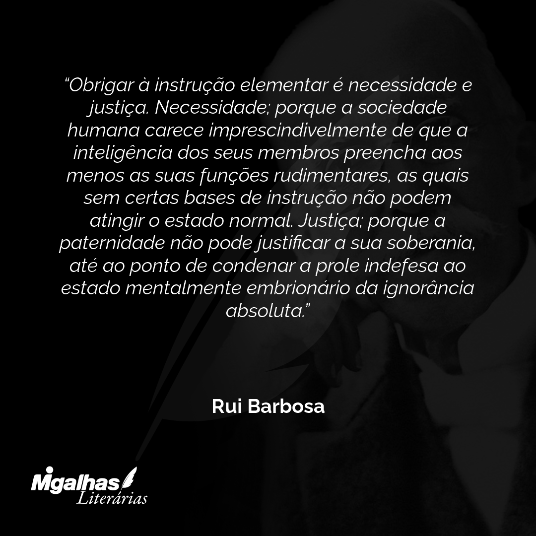 Obrigar à instrução elementar é necessidade e justiça. Necessidade; porque a sociedade humana carece imprescindivelmente de que a inteligência dos seus membros preencha aos menos as suas funções rudimentares, as quais sem certas bases de instrução não podem atingir o estado normal. Justiça; porque a paternidade não pode justificar a sua soberania, até ao ponto de condenar a prole indefesa ao estado mentalmente embrionário da ignorância absoluta.