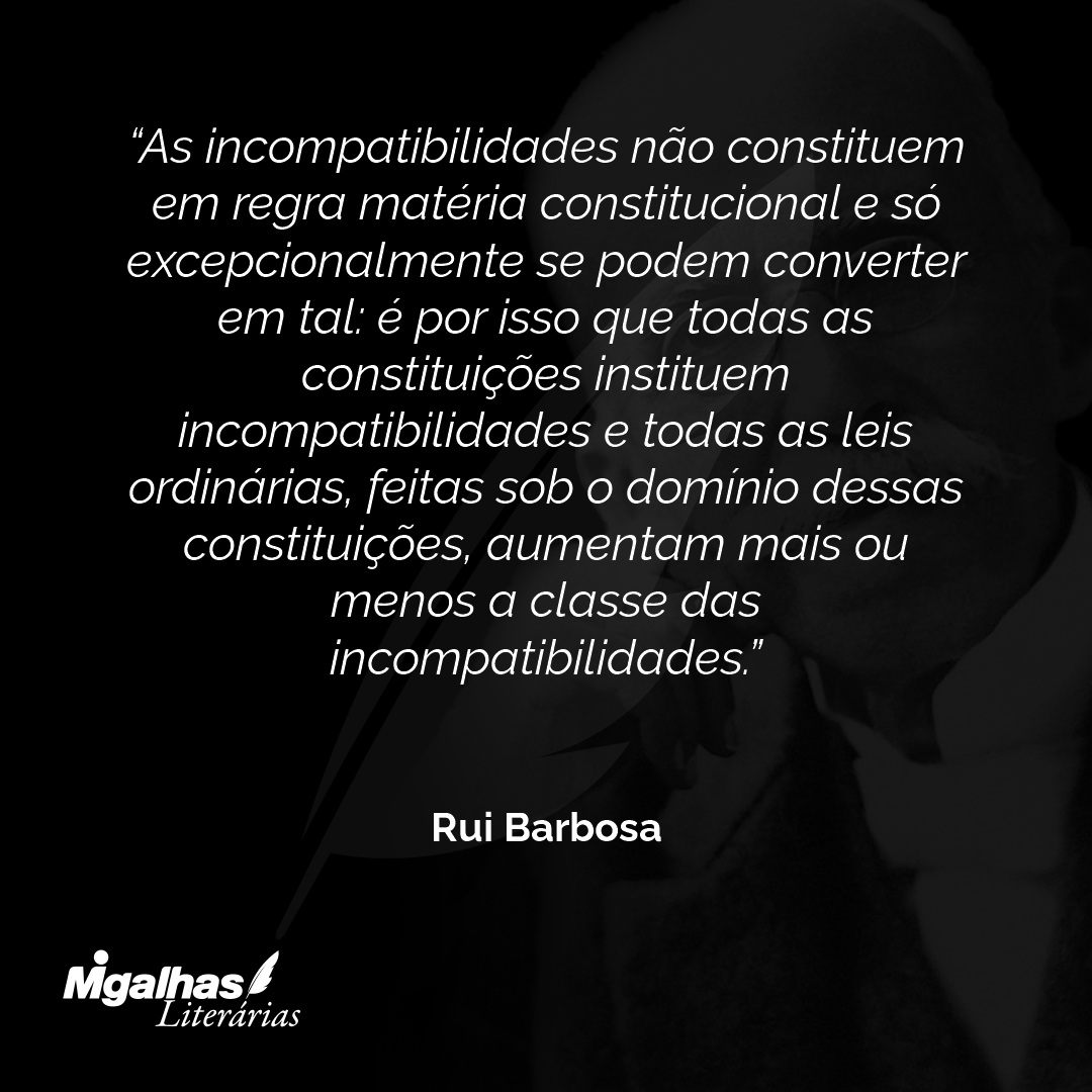 As incompatibilidades não constituem em regra matéria constitucional e só excepcionalmente se podem converter em tal: é por isso que todas as constituições instituem incompatibilidades e todas as leis ordinárias, feitas sob o domínio dessas constituições, aumentam mais ou menos a classe das incompatibilidades.