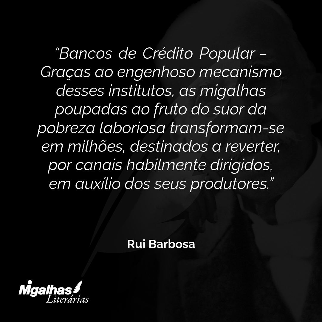 Bancos de Crédito Popular - Graças ao engenhoso mecanismo desses institutos, as migalhas poupadas ao fruto do suor da pobreza laboriosa transformam-se em milhões, destinados a reverter, por canais habilmente dirigidos, em auxílio dos seus produtores.