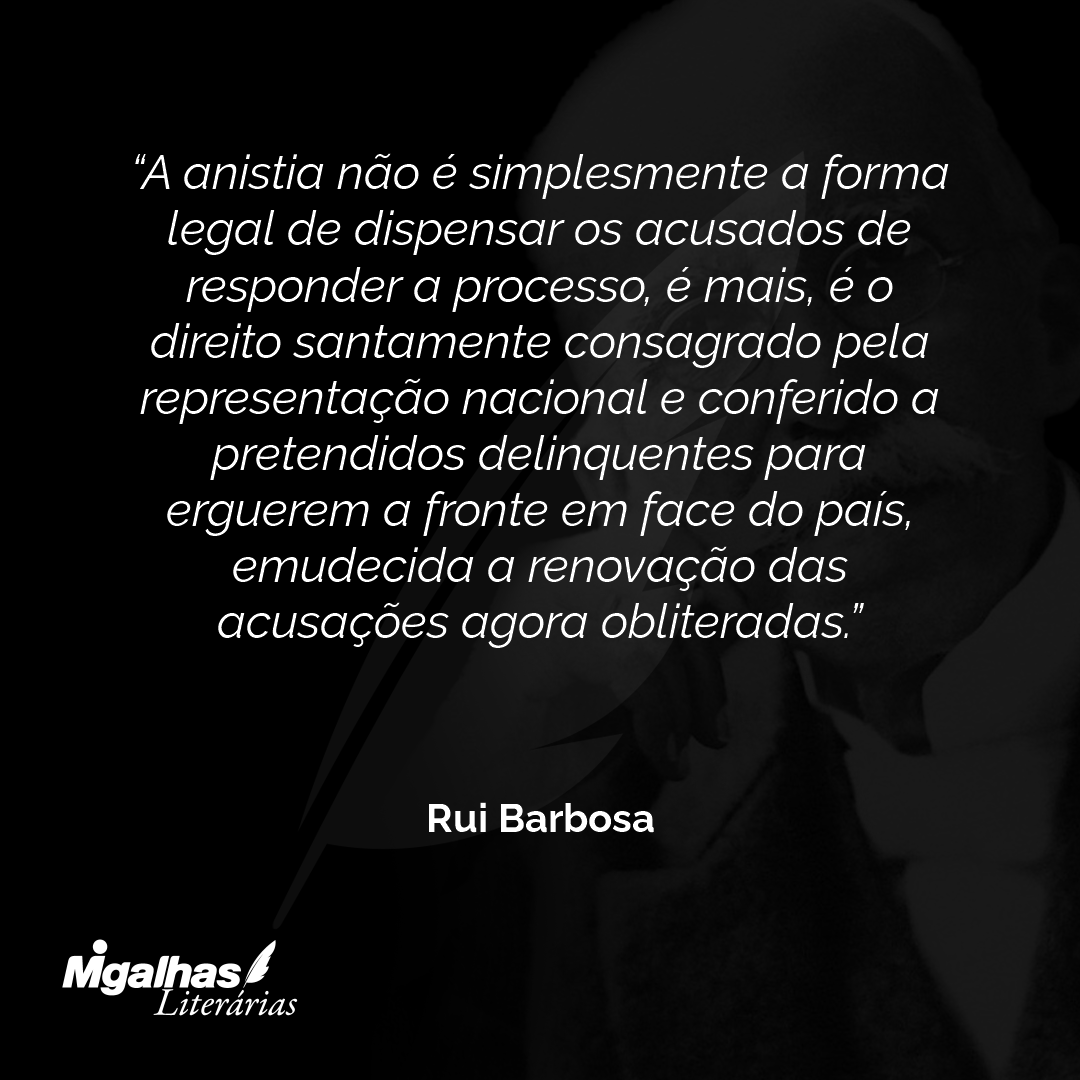 A anistia não é simplesmente a forma legal de dispensar os acusados de responder a processo, é mais, é o direito santamente consagrado pela representação nacional e conferido a pretendidos delinquentes para erguerem a fronte em face do país, emudecida a renovação das acusações agora obliteradas.