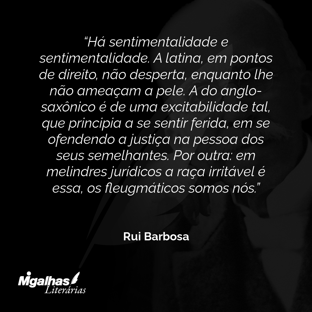 Há sentimentalidade e sentimentalidade. A latina, em pontos de direito, não desperta, enquanto lhe não ameaçam a pele. A do anglo-saxônico é de uma excitabilidade tal, que principia a se sentir ferida, em se ofendendo a justiça na pessoa dos seus semelhantes. Por outra: em melindres jurídicos a raça irritável é essa, os fleugmáticos somos nós.